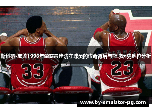 斯科蒂·皮蓬1996年荣获最佳防守球员的传奇背后与篮球历史地位分析