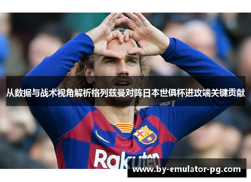从数据与战术视角解析格列兹曼对阵日本世俱杯进攻端关键贡献