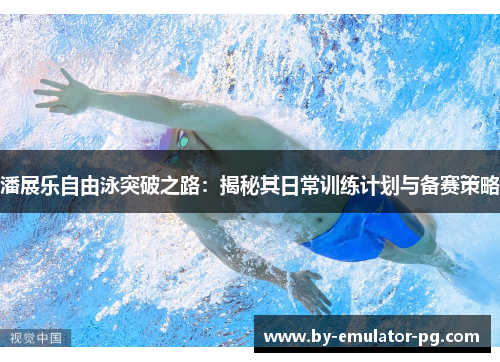 潘展乐自由泳突破之路：揭秘其日常训练计划与备赛策略