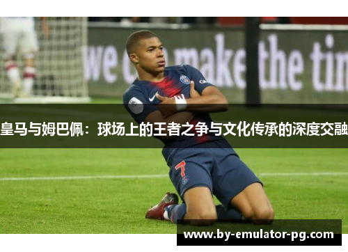 皇马与姆巴佩：球场上的王者之争与文化传承的深度交融