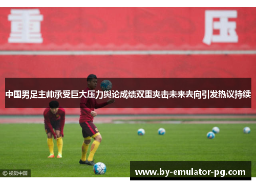 中国男足主帅承受巨大压力舆论成绩双重夹击未来去向引发热议持续