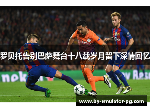 罗贝托告别巴萨舞台十八载岁月留下深情回忆