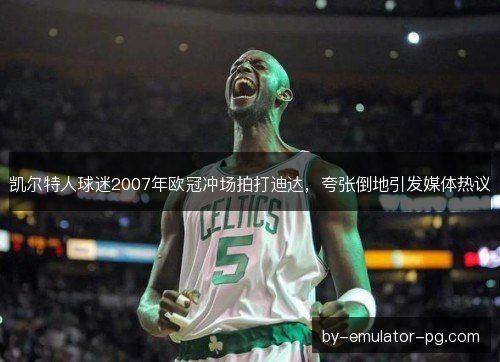 凯尔特人球迷2007年欧冠冲场拍打迪达，夸张倒地引发媒体热议